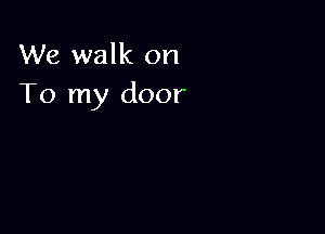 We walk on
To my door