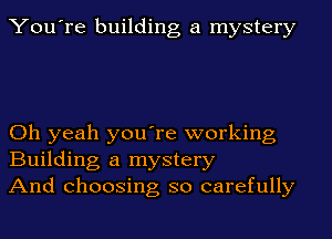 You're building a mystery

Oh yeah you're working
Building a mystery
And choosing so carefully