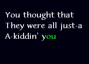 You thought that
They were all just-a

A-kiddin' you