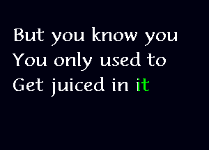 But you know you
You only used to

Get juiced in it