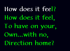 How does it feel?
How does it feel,

To have on your,
Own...with no,
Direction home?