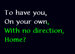 To have you,
On your own,

With no direction,
Home?