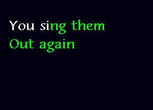 You sing them
Out again