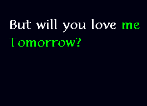 But will you love me
Tomorrow?