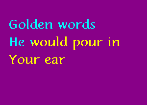 Golden words
He would pour in

Your ear