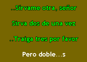 ..Sirvame otra, serior

Sirva dos de una vez

..Traiga tres por favor

Pero doble...s