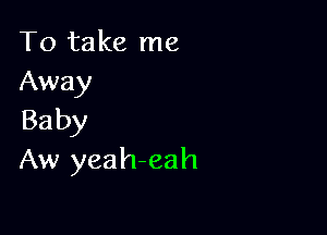 To take me
Away

Baby
Aw yeah-eah