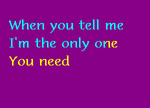 When you tell me
I'm the only one

You need