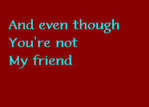 And even though
You're not

My friend