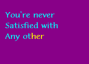 You're never
Satisfied with

Any other