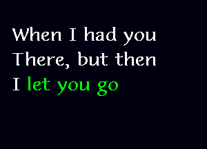 When I had you
There, but then

I let you go