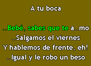 A tu boca

..Bebe3, sabes que te a..mo
..Salgamos el viernes
Y hablemos de frente, eh!
..lgual y le robo un beso