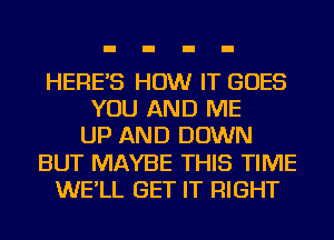 HERE'S HOW IT GOES
YOU AND ME
UP AND DOWN
BUT MAYBE THIS TIME
WE'LL GET IT RIGHT