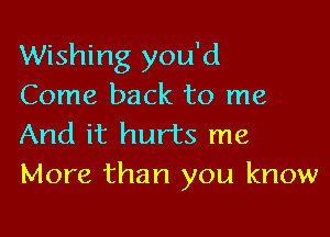 Wishing you'd
Come back to me

And it hurts me
More than you know
