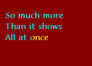 So much more
Than it shows

All at once