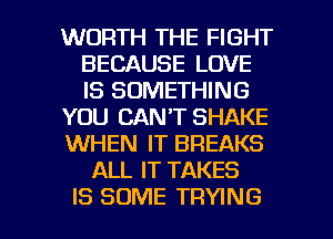 WORTH THE FIGHT
BECAUSE LOVE
IS SOMETHING

YOU CAN'T SHAKE

WHEN IT BREAKS

ALL IT TAKES

IS SOME TRYING l