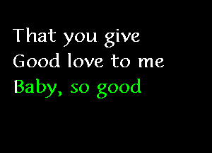 That you give
Good love to me

Baby, so good