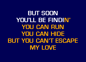 BUT SOON
YOU'LL BE FINDIN'
YOU CAN RUN
YOU CAN HIDE
BUT YOU CAN'T ESCAPE
MY LOVE