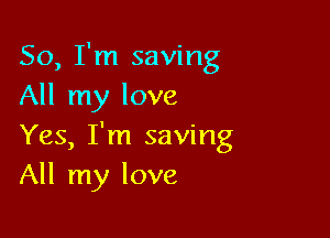 So, I'm saving
All my love

Yes, I'm saving
All my love
