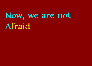 Now, we are not
Afraid