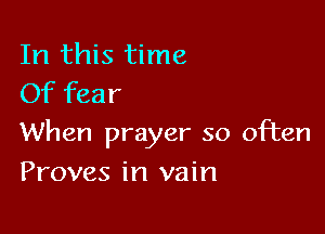 In this time
Of fear

When prayer so often

Proves in vain