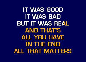 IT WAS GOOD
IT WAS BAD
BUT IT WAS REAL
AND THAT'S
ALL YOU HAVE
IN THE END

ALL THAT MATTERS l