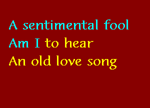 A sentimental fool
Am I to hear

An old love song