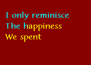 I only reminisce
The happiness

We spent