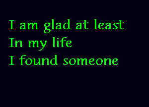 I am glad at least
In my life

I found someone