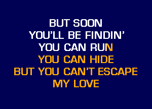 BUT SOON
YOU'LL BE FINDIN'
YOU CAN RUN
YOU CAN HIDE
BUT YOU CAN'T ESCAPE
MY LOVE