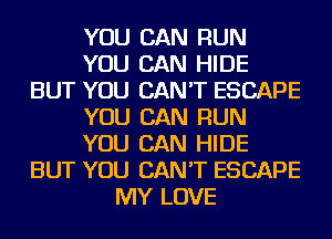 YOU CAN RUN
YOU CAN HIDE
BUT YOU CAN'T ESCAPE
YOU CAN RUN
YOU CAN HIDE
BUT YOU CAN'T ESCAPE
MY LOVE