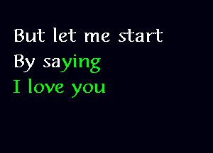 But let me start
By saying

I love you