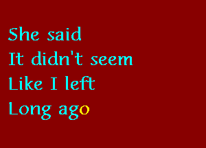 She said
It didn't seem

Like I left
Long ago