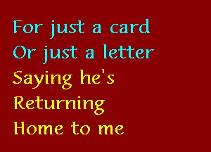For just a card
Or just a letter

Saying he's
Returning
Home to me