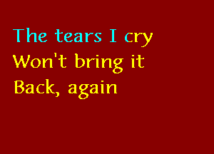 The tears I cry
Won't bring it

Back, again