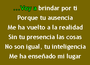 ...Voy a brindar por ti
Porque tu ausencia
Me ha vuelto a la realidad
Sin tu presencia las cosas
No son igual, tu inteligencia
Me ha enseriado mi lugar