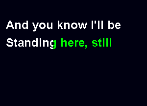 And you know I'll be
Standing here, still