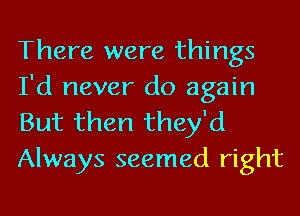 There were things
I'd never do again

But then they'd
Always seemed right