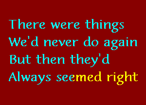 There were things
We'd never do again

But then they'd
Always seemed right