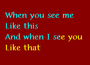 When you see me
Like this

And when I see you
Like that