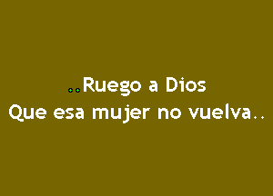 ..Ruego a Dios

Que esa mujer no vuelva..