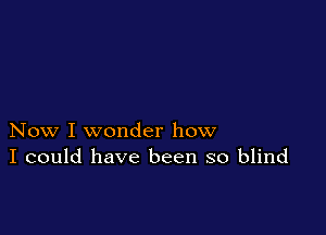 Now I wonder how
I could have been so blind