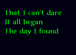 That I can't dare
It all began

The day I found