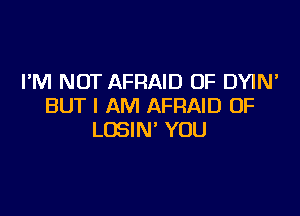 I'M NOT AFRAID 0F DYIN'
BUT I AM AFRAID 0F

LOSIN' YOU