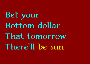 Bet your
Bottom dollar

That tomorrow
There'll be sun