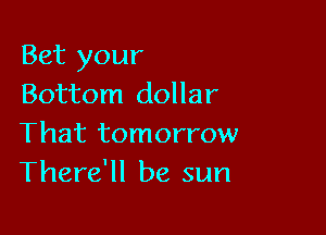 Bet your
Bottom dollar

That tomorrow
There'll be sun