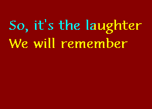 So, it's the laughter
We will remember
