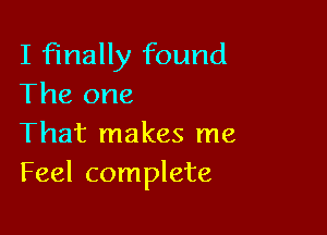 I finally found
The one

That makes me
Feel complete