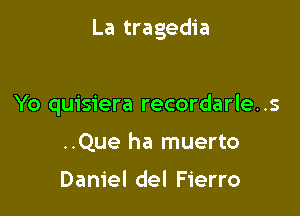 La tragedia

Yo quisiera recordarle..s
..Que ha muerto

Daniel del Fierro