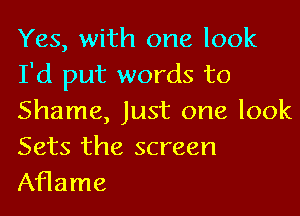 Yes, with one look
I'd put words to
Shame, Just one look
Sets the screen

Aflame
